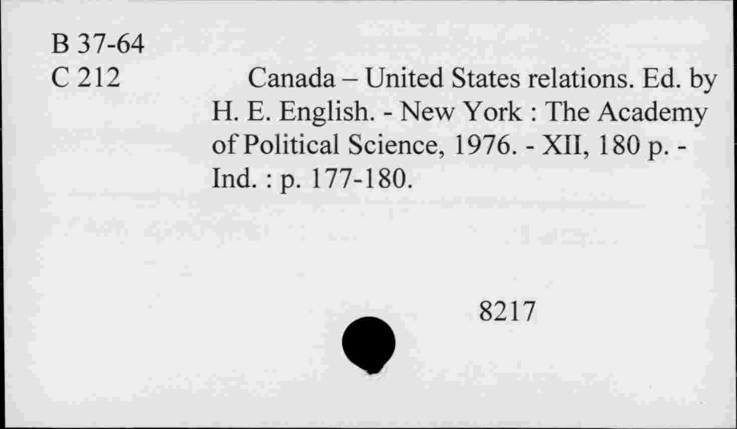 ﻿B 37-64
C 212	Canada - United States relations. Ed. by
H. E. English. - New York : The Academy of Political Science, 1976. - XII, 180 p. -Ind. :p. 177-180.
8217